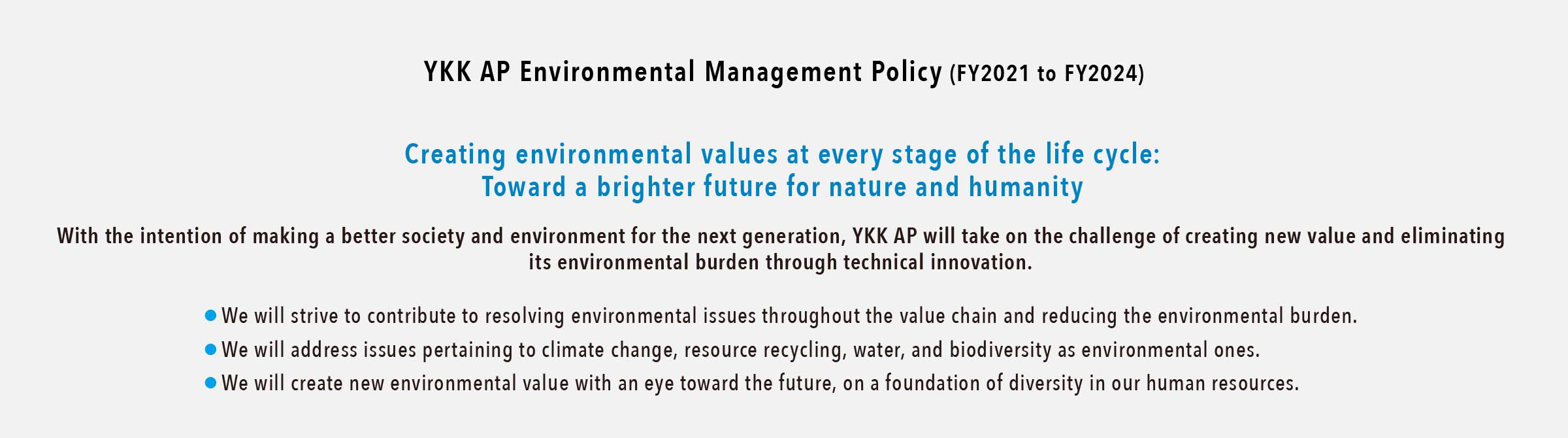 YKK AP Environmental Management Policy (FY2021 to FY2024)
Creating environmental values at every stage of the life cycle: Toward a brighter future for nature and humanity
With the intention of making a better society and environment for the next generation, YKK AP will take on the challenge of creating new value and eliminating its environmental burden through technical innovation.
・We will strive to contribute to resolving environmental issues throughout the value chain and reducing the environmental burden.
・We will address issues pertaining to climate change, resource recycling, water, and biodiversity as environmental ones.
・We will create new environmental value with an eye toward the future, on a foundation of diversity in our human resources.